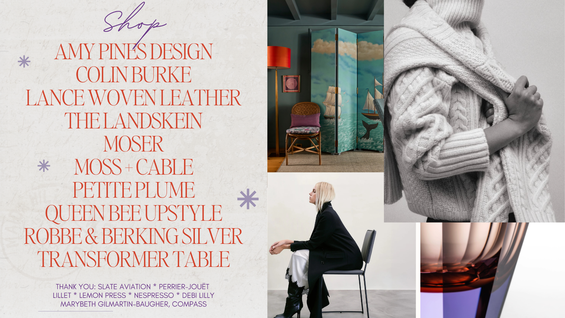 Shop Amy Pines Design, Colin Burke, Lance Woven Leather, The  Landskein, Moser, Moss + Cable, Petite Plume,Queen Bee Upstyle, Robbe & Berking Silver, Transformer Table. Thank you: Sale Aviation, Perrier Jouet, Lillet, Lemon Press, Nespresso, Debi Lilly, Marybeth Gilmartin-Baugher, Compass